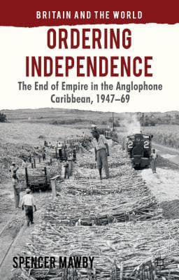 Ordering Independence: The End of Empire in the Anglophone Caribbean, 1947-1969